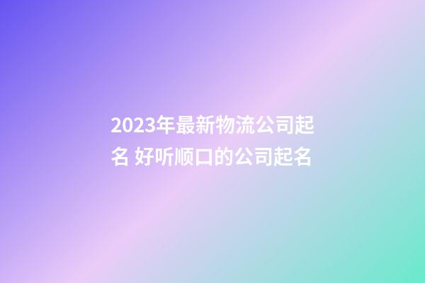 2023年最新物流公司起名 好听顺口的公司起名